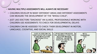 HAVING MULTIPLE ASSESSMENTS WILL ALWAYS BE NECESSARY
• CHILDREN DEVELOP IN MANY DIFFERENT AREAS AND DIFFERENT ASSESSMENTS
CAN MEASURE THE DEVELOPMENT OF THE "WHOLE CHILD".
• JUST LIKE DOCTORS "DIAGNOSE" AN ILLNESS, PROFESSIONALS WORKING WITH
CHILDREN USE ASSESSMENTS TO CHECK FOR DEVELOPMENTAL DELAYS
• CHILDREN CAN BE ASSESSED TO CHECK THEIR DEVELOPMENT IN MOTOR,
LANGUAGE, COGNITIVE, AND SOCIAL SKILLS
 