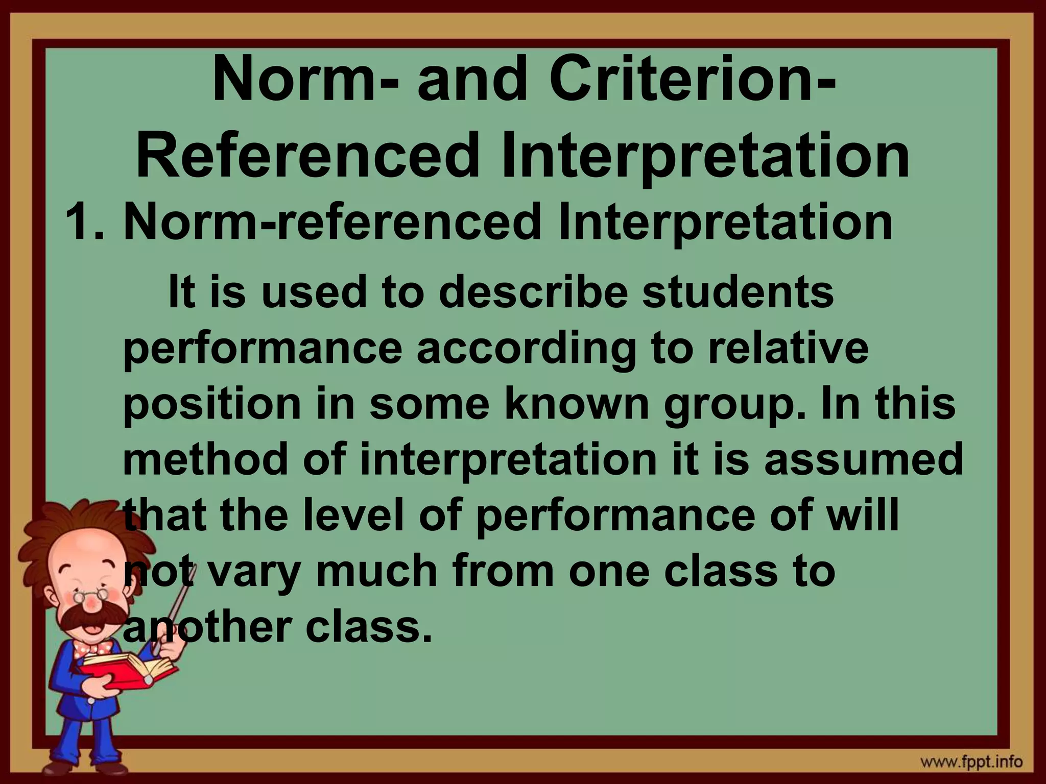 Norm- and Criterion-
Referenced Interpretation
1. Norm-referenced Interpretation
It is used to describe students
performance according to relative
position in some known group. In this
method of interpretation it is assumed
that the level of performance of will
not vary much from one class to
another class.
 
