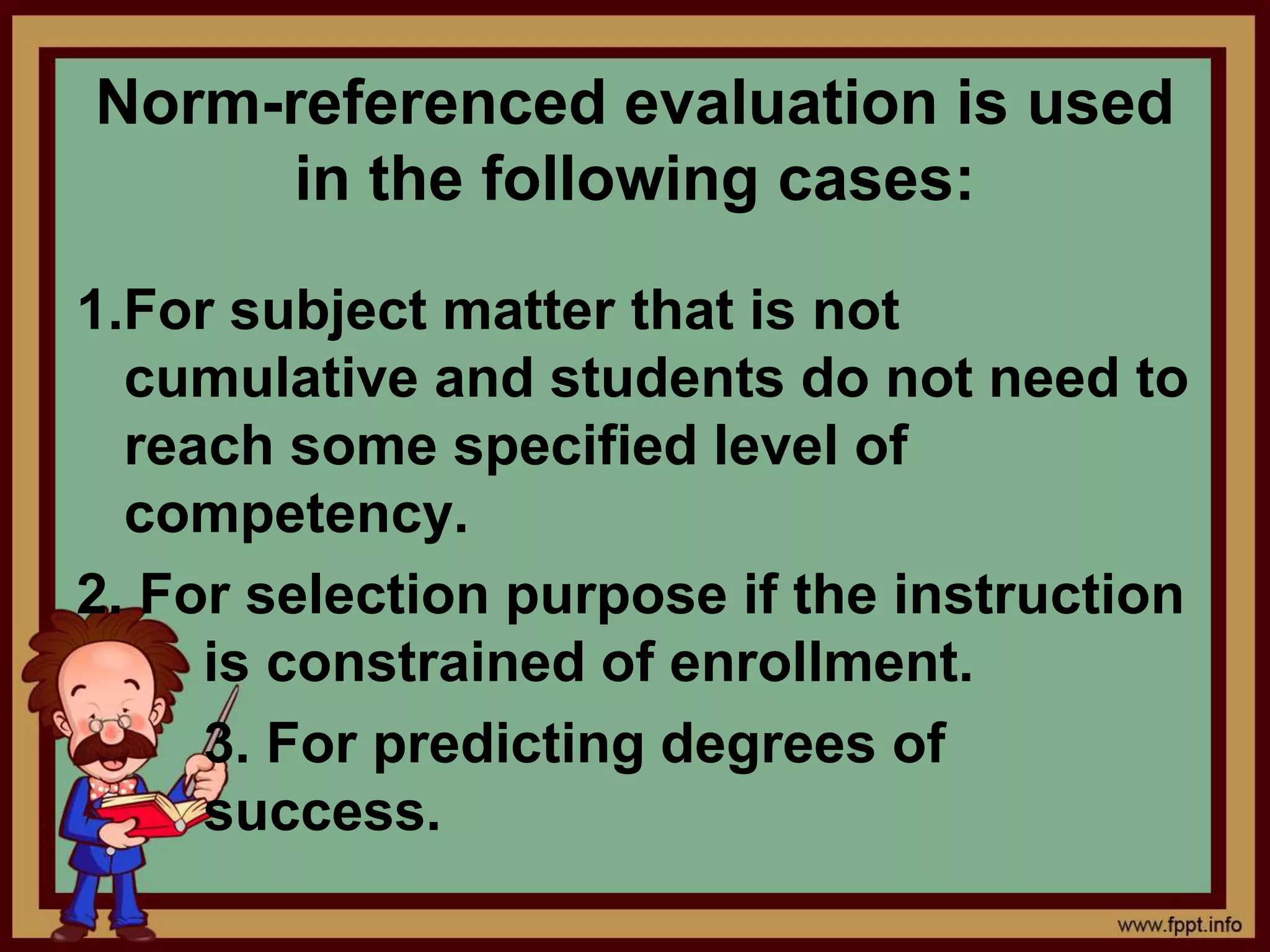 Norm-referenced evaluation is used
in the following cases:
1.For subject matter that is not
cumulative and students do not need to
reach some specified level of
competency.
2. For selection purpose if the instruction
is constrained of enrollment.
3. For predicting degrees of
success.
 