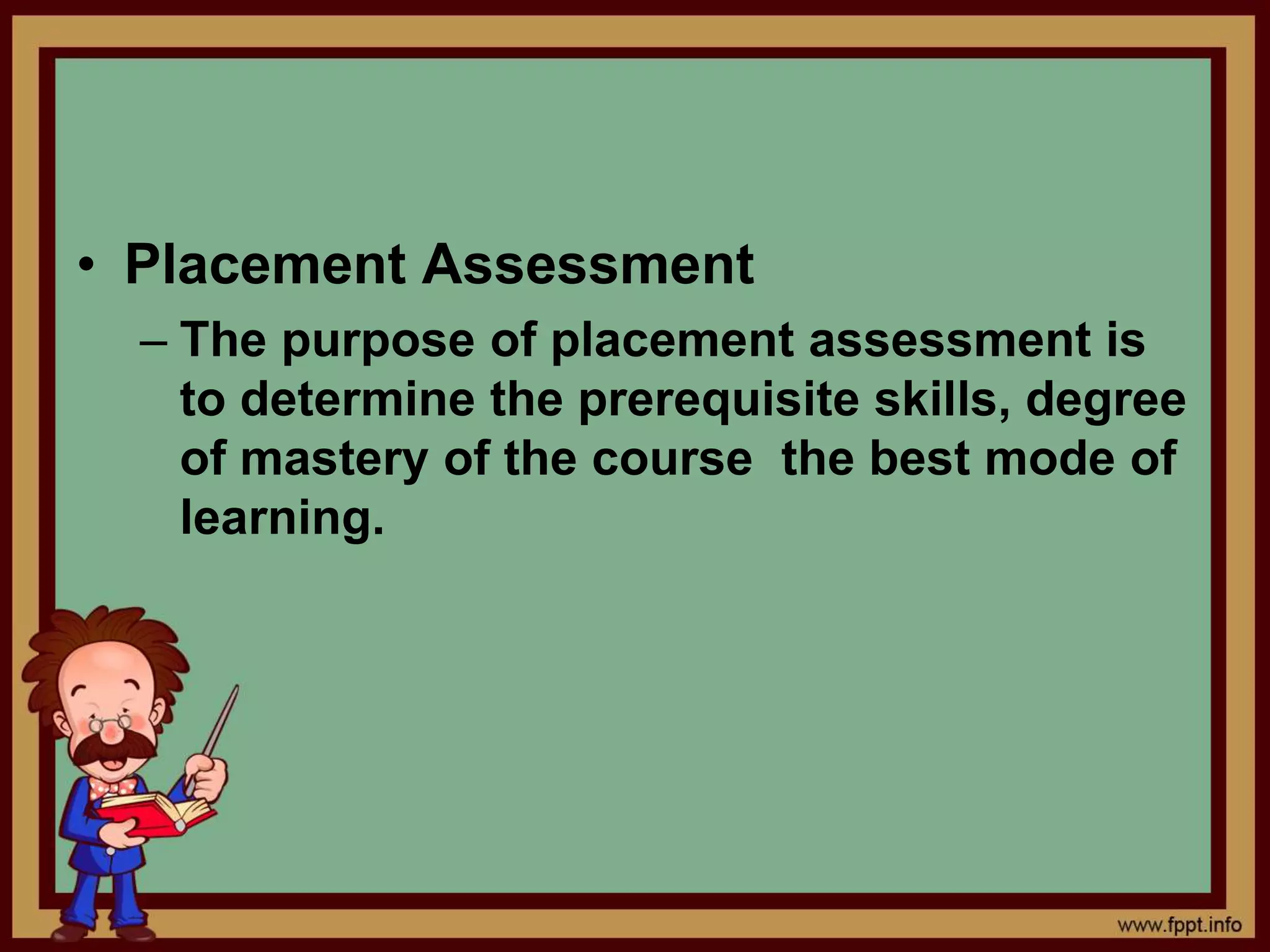 • Placement Assessment
– The purpose of placement assessment is
to determine the prerequisite skills, degree
of mastery of the course the best mode of
learning.
 