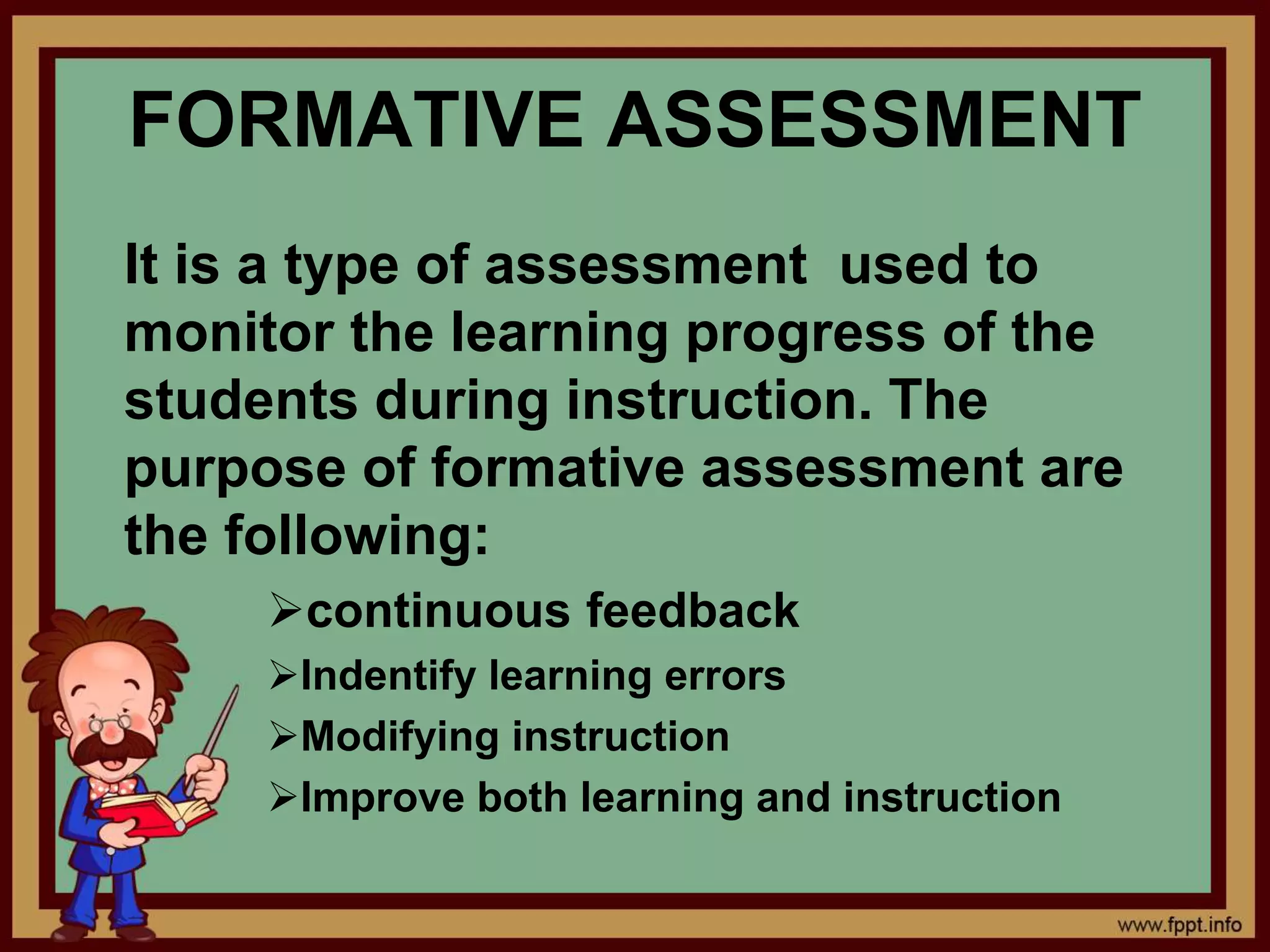 FORMATIVE ASSESSMENT
It is a type of assessment used to
monitor the learning progress of the
students during instruction. The
purpose of formative assessment are
the following:
continuous feedback
Indentify learning errors
Modifying instruction
Improve both learning and instruction
 