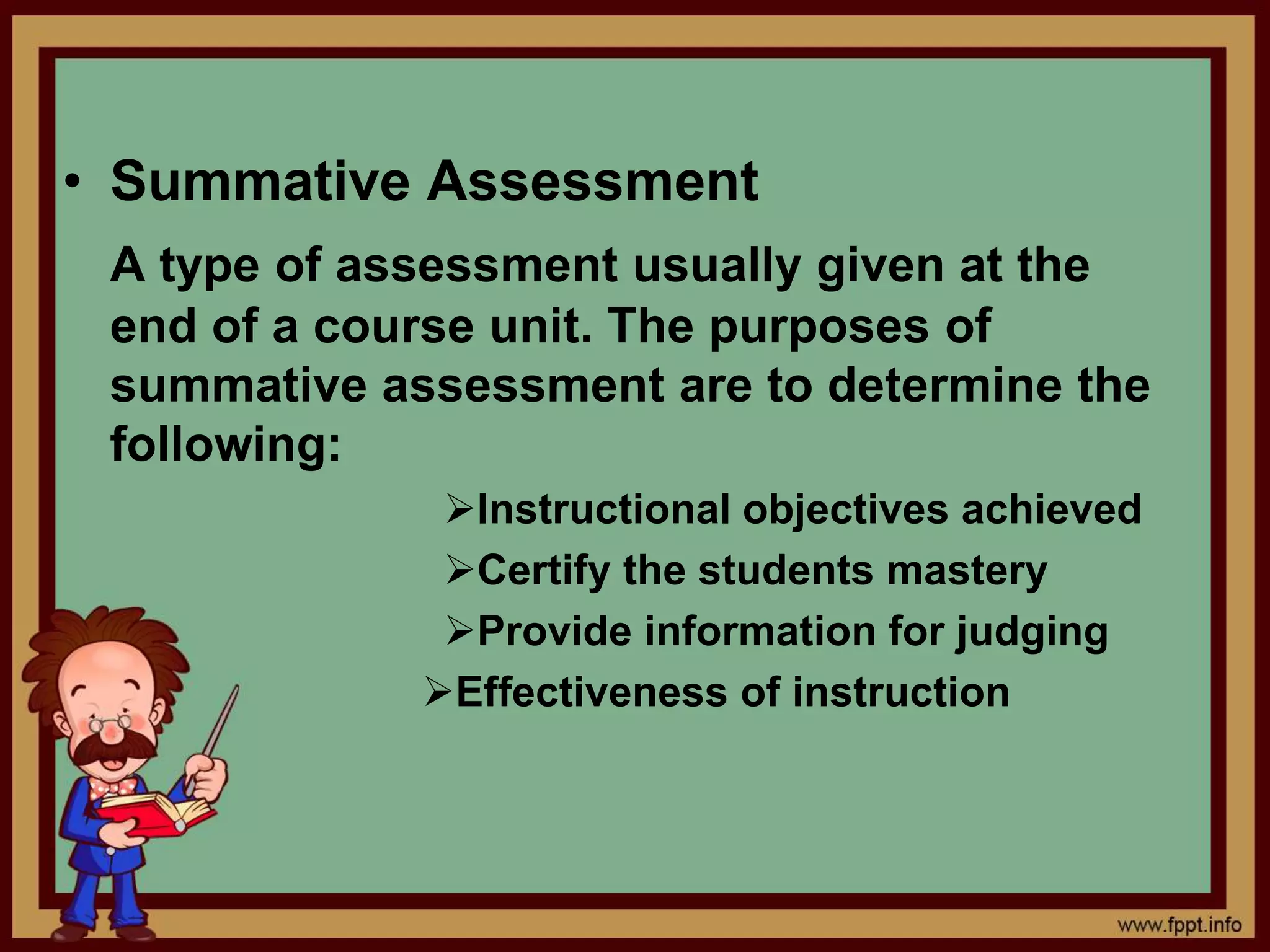 • Summative Assessment
A type of assessment usually given at the
end of a course unit. The purposes of
summative assessment are to determine the
following:
Instructional objectives achieved
Certify the students mastery
Provide information for judging
Effectiveness of instruction
 