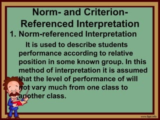 Norm- and Criterion-
Referenced Interpretation
1. Norm-referenced Interpretation
It is used to describe students
performance according to relative
position in some known group. In this
method of interpretation it is assumed
that the level of performance of will
not vary much from one class to
another class.
 