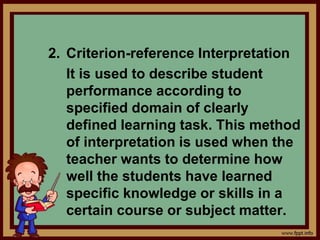 2. Criterion-reference Interpretation
It is used to describe student
performance according to
specified domain of clearly
defined learning task. This method
of interpretation is used when the
teacher wants to determine how
well the students have learned
specific knowledge or skills in a
certain course or subject matter.
 