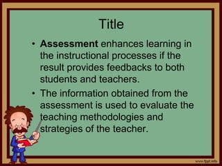Title
• Assessment enhances learning in
the instructional processes if the
result provides feedbacks to both
students and teachers.
• The information obtained from the
assessment is used to evaluate the
teaching methodologies and
strategies of the teacher.
 