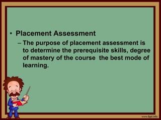 • Placement Assessment
– The purpose of placement assessment is
to determine the prerequisite skills, degree
of mastery of the course the best mode of
learning.
 
