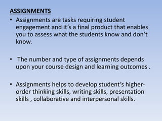 ASSIGNMENTS
• Assignments are tasks requiring student
engagement and it’s a final product that enables
you to assess what the students know and don’t
know.
• The number and type of assignments depends
upon your course design and learning outcomes .
• Assignments helps to develop student’s higher-
order thinking skills, writing skills, presentation
skills , collaborative and interpersonal skills.
 
