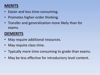 MERITS
• Easier and less time-consuming.
• Promotes higher-order thinking.
• Transfer and generalization more likely than for
exams.
DEMERITS
• May require additional resources.
• May require class time.
• Typically more time consuming to grade than exams.
• May be less effective for introductory level content.
 
