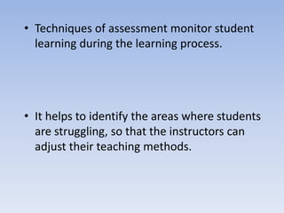 • Techniques of assessment monitor student
learning during the learning process.
• It helps to identify the areas where students
are struggling, so that the instructors can
adjust their teaching methods.
 