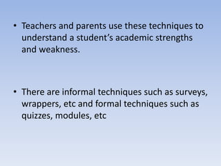 • Teachers and parents use these techniques to
understand a student’s academic strengths
and weakness.
• There are informal techniques such as surveys,
wrappers, etc and formal techniques such as
quizzes, modules, etc
 