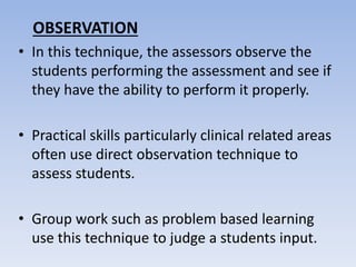 OBSERVATION
• In this technique, the assessors observe the
students performing the assessment and see if
they have the ability to perform it properly.
• Practical skills particularly clinical related areas
often use direct observation technique to
assess students.
• Group work such as problem based learning
use this technique to judge a students input.
 