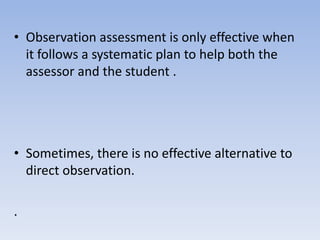 • Observation assessment is only effective when
it follows a systematic plan to help both the
assessor and the student .
• Sometimes, there is no effective alternative to
direct observation.
.
 