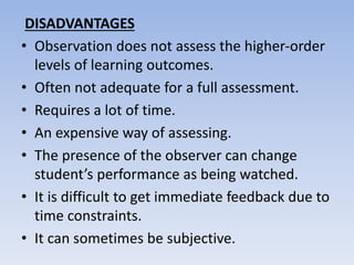 DISADVANTAGES
• Observation does not assess the higher-order
levels of learning outcomes.
• Often not adequate for a full assessment.
• Requires a lot of time.
• An expensive way of assessing.
• The presence of the observer can change
student’s performance as being watched.
• It is difficult to get immediate feedback due to
time constraints.
• It can sometimes be subjective.
 