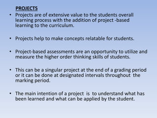 PROJECTS
• Projects are of extensive value to the students overall
learning process with the addition of project -based
learning to the curriculum.
• Projects help to make concepts relatable for students.
• Project-based assessments are an opportunity to utilize and
measure the higher order thinking skills of students.
• This can be a singular project at the end of a grading period
or it can be done at designated intervals throughout the
marking period.
• The main intention of a project is to understand what has
been learned and what can be applied by the student.
 