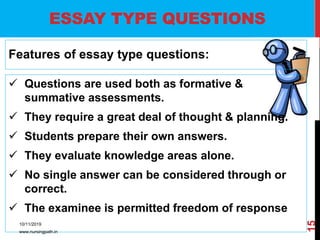 ESSAY TYPE QUESTIONS
Features of essay type questions:
 Questions are used both as formative &
summative assessments.
 They require a great deal of thought & planning.
 Students prepare their own answers.
 They evaluate knowledge areas alone.
 No single answer can be considered through or
correct.
 The examinee is permitted freedom of response
10/11/2019
www.nursingpath.in
15
 
