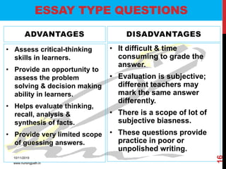ADVANTAGES
• Assess critical-thinking
skills in learners.
• Provide an opportunity to
assess the problem
solving & decision making
ability in learners.
• Helps evaluate thinking,
recall, analysis &
synthesis of facts.
• Provide very limited scope
of guessing answers.
DISADVANTAGES
• It difficult & time
consuming to grade the
answer.
• Evaluation is subjective;
different teachers may
mark the same answer
differently.
• There is a scope of lot of
subjective biasness.
• These questions provide
practice in poor or
unpolished writing.
ESSAY TYPE QUESTIONS
10/11/2019
www.nursingpath.in
16
 