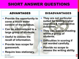 ADVANTAGES
Provide the opportunity to
cover a much wider
content of the syllabus.
Can be administered to a
large group of students
Useful to assess the
recall of information.
Provide less scope for
guesswork.
Require less stationary.
DISADVANTAGES
They are not particular
suited for testing higher
cognitive & noncognitive
outcomes.
They can lead to cheating
within a group of
students.
Difficulties in scoring if
not worded carefully.
Provide no scope to
assess the writing ability.
SHORT ANSWER QUESTIONS
10/11/2019
www.nursingpath.in
19
 