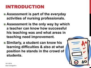 INTRODUCTION
Assessment is part of the everyday
activities of nursing professionals.
Assessment is the only way by which
a teacher can know how successful
his teaching was and what areas in
teaching need improvement.
Similarly, a student can know his
learning difficulties & also at what
position he stands in the crowd of
students.
10/11/2019
www.nursingpath.in
2
 
