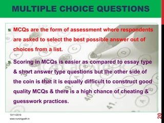 MULTIPLE CHOICE QUESTIONS
MCQs are the form of assessment where respondents
are asked to select the best possible answer out of
choices from a list.
Scoring in MCQs is easier as compared to essay type
& short answer type questions but the other side of
the coin is that it is equally difficult to construct good
quality MCQs & there is a high chance of cheating &
guesswork practices.
10/11/2019
www.nursingpath.in
20
 