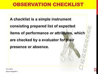 OBSERVATION CHECKLIST
A checklist is a simple instrument
consisting prepared list of expected
items of performance or attributes, which
are checked by a evaluator for their
presence or absence.
10/11/2019
www.nursingpath.in
22
 