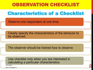 Characteristics of a Checklist
OBSERVATION CHECKLIST
Observe one respondent at one time.
Clearly specify the characteristics of the behavior to
be observed.
The observer should be trained how to observe
Use checklist only when you are interested in
calculating a particular characteristics
10/11/2019
www.nursingpath.in
23
 