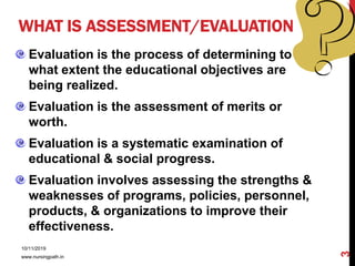 WHAT IS ASSESSMENT/EVALUATION
Evaluation is the process of determining to
what extent the educational objectives are
being realized.
Evaluation is the assessment of merits or
worth.
Evaluation is a systematic examination of
educational & social progress.
Evaluation involves assessing the strengths &
weaknesses of programs, policies, personnel,
products, & organizations to improve their
effectiveness.
10/11/2019
www.nursingpath.in
3
 