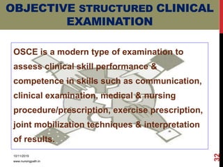 OBJECTIVE STRUCTURED CLINICAL
EXAMINATION
OSCE is a modern type of examination to
assess clinical skill performance &
competence in skills such as communication,
clinical examination, medical & nursing
procedure/prescription, exercise prescription,
joint mobilization techniques & interpretation
of results.
10/11/2019
www.nursingpath.in
32
 