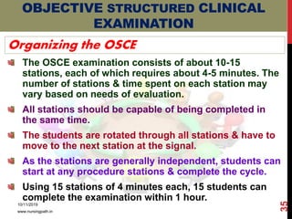 OBJECTIVE STRUCTURED CLINICAL
EXAMINATION
Organizing the OSCE
The OSCE examination consists of about 10-15
stations, each of which requires about 4-5 minutes. The
number of stations & time spent on each station may
vary based on needs of evaluation.
All stations should be capable of being completed in
the same time.
The students are rotated through all stations & have to
move to the next station at the signal.
As the stations are generally independent, students can
start at any procedure stations & complete the cycle.
Using 15 stations of 4 minutes each, 15 students can
complete the examination within 1 hour.
10/11/2019
www.nursingpath.in
35
 