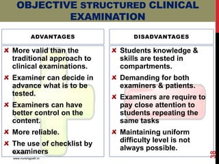 ADVANTAGES
More valid than the
traditional approach to
clinical examinations.
Examiner can decide in
advance what is to be
tested.
Examiners can have
better control on the
content.
More reliable.
The use of checklist by
examiners
DISADVANTAGES
Students knowledge &
skills are tested in
compartments.
Demanding for both
examiners & patients.
Examiners are require to
pay close attention to
students repeating the
same tasks
Maintaining uniform
difficulty level is not
always possible.
OBJECTIVE STRUCTURED CLINICAL
EXAMINATION
10/11/2019
www.nursingpath.in
38
 