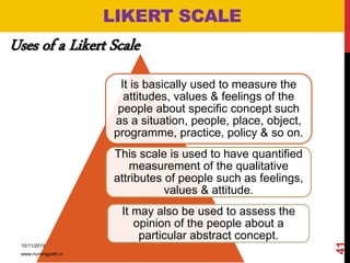 LIKERT SCALE
Uses of a Likert Scale
It is basically used to measure the
attitudes, values & feelings of the
people about specific concept such
as a situation, people, place, object,
programme, practice, policy & so on.
This scale is used to have quantified
measurement of the qualitative
attributes of people such as feelings,
values & attitude.
It may also be used to assess the
opinion of the people about a
particular abstract concept.
10/11/2019
www.nursingpath.in
41
 