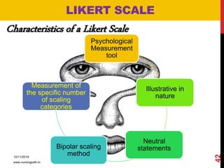 LIKERT SCALE
Characteristics of a Likert Scale
Psychological
Measurement
tool
Illustrative in
nature
Neutral
statementsBipolar scaling
method
Measurement of
the specific number
of scaling
categories
10/11/2019
www.nursingpath.in
42
 
