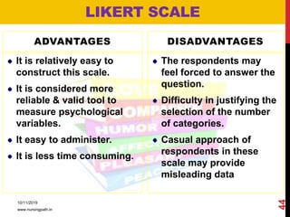 ADVANTAGES
It is relatively easy to
construct this scale.
It is considered more
reliable & valid tool to
measure psychological
variables.
It easy to administer.
It is less time consuming.
DISADVANTAGES
The respondents may
feel forced to answer the
question.
Difficulty in justifying the
selection of the number
of categories.
Casual approach of
respondents in these
scale may provide
misleading data
LIKERT SCALE
10/11/2019
www.nursingpath.in
44
 