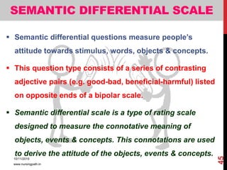 SEMANTIC DIFFERENTIAL SCALE
 Semantic differential questions measure people’s
attitude towards stimulus, words, objects & concepts.
 This question type consists of a series of contrasting
adjective pairs (e.g. good-bad, beneficial-harmful) listed
on opposite ends of a bipolar scale.
 Semantic differential scale is a type of rating scale
designed to measure the connotative meaning of
objects, events & concepts. This connotations are used
to derive the attitude of the objects, events & concepts.
10/11/2019
www.nursingpath.in
45
 