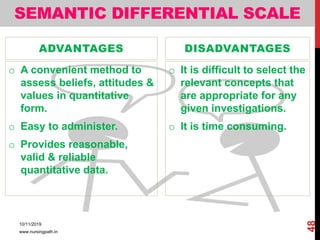 SEMANTIC DIFFERENTIAL SCALE
ADVANTAGES
o A convenient method to
assess beliefs, attitudes &
values in quantitative
form.
o Easy to administer.
o Provides reasonable,
valid & reliable
quantitative data.
DISADVANTAGES
o It is difficult to select the
relevant concepts that
are appropriate for any
given investigations.
o It is time consuming.
10/11/2019
www.nursingpath.in
48
 