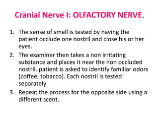 Cranial Nerve I: OLFACTORY NERVE.
1. The sense of smell is tested by having the
patient occlude one nostril and close his or her
eyes.
2. The examiner then takes a non irritating
substance and places it near the non occluded
nostril. patient is asked to identify familiar odors
(coffee, tobacco). Each nostril is tested
separately
3. Repeat the process for the opposite side using a
different scent.
 