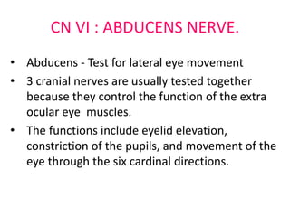 CN VI : ABDUCENS NERVE.
• Abducens - Test for lateral eye movement
• 3 cranial nerves are usually tested together
because they control the function of the extra
ocular eye muscles.
• The functions include eyelid elevation,
constriction of the pupils, and movement of the
eye through the six cardinal directions.
 