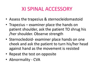 XI SPINAL ACCESSORY
• Assess the trapezius & sternocleidomastoid
• Trapezius – examiner place the hands on
patient shoulder, ask the patient TO shrug his
/her shoulder. Observe strength
• Sternocledoid- examiner place hands on one
cheek and ask the patient to turn his/her head
against hand as the movement is resisted
• Repeat the test on opposite
• Abnormality - CVA
 