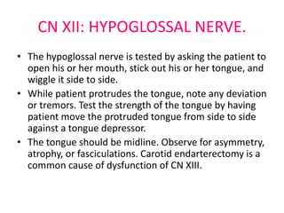 CN XII: HYPOGLOSSAL NERVE.
• The hypoglossal nerve is tested by asking the patient to
open his or her mouth, stick out his or her tongue, and
wiggle it side to side.
• While patient protrudes the tongue, note any deviation
or tremors. Test the strength of the tongue by having
patient move the protruded tongue from side to side
against a tongue depressor.
• The tongue should be midline. Observe for asymmetry,
atrophy, or fasciculations. Carotid endarterectomy is a
common cause of dysfunction of CN XIII.
 