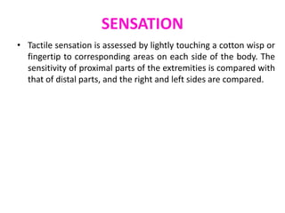 SENSATION
• Tactile sensation is assessed by lightly touching a cotton wisp or
fingertip to corresponding areas on each side of the body. The
sensitivity of proximal parts of the extremities is compared with
that of distal parts, and the right and left sides are compared.
 