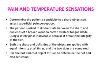 PAIN AND TEMPERATURE SENSATIONS
• Determining the patient’s sensitivity to a sharp object can
assess superficial pain perception.
• The patient is asked to differentiate between the sharp and
dull ends of a broken wooden cotton swab or tongue blade;
using a safety pin is inadvisable because it breaks the integrity
of the skin.
• Both the sharp and dull sides of the object are applied with
equal intensity at all times, and the two sides are compared.
• Use the hot and cold object for skin to determine the hot and
clod sensation.
 