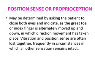 POSITION SENSE OR PROPRIOCEPTION
• May be determined by asking the patient to
close both eyes and indicate, as the great toe
or index finger is alternately moved up and
down, in which direction movement has taken
place. Vibration and position sense are often
lost together, frequently in circumstances in
which all other sensation remains intact.
 