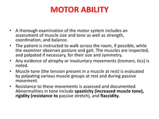 MOTOR ABILITY
• A thorough examination of the motor system includes an
assessment of muscle size and tone as well as strength,
coordination, and balance.
• The patient is instructed to walk across the room, if possible, while
the examiner observes posture and gait. The muscles are inspected,
and palpated if necessary, for their size and symmetry.
• Any evidence of atrophy or involuntary movements (tremors, tics) is
noted.
• Muscle tone (the tension present in a muscle at rest) is evaluated
by palpating various muscle groups at rest and during passive
movement.
• Resistance to these movements is assessed and documented.
Abnormalities in tone include spasticity (increased muscle tone),
rigidity (resistance to passive stretch), and flaccidity.
 