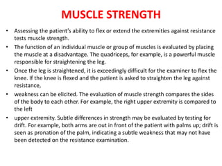 MUSCLE STRENGTH
• Assessing the patient’s ability to flex or extend the extremities against resistance
tests muscle strength.
• The function of an individual muscle or group of muscles is evaluated by placing
the muscle at a disadvantage. The quadriceps, for example, is a powerful muscle
responsible for straightening the leg.
• Once the leg is straightened, it is exceedingly difficult for the examiner to flex the
knee. If the knee is flexed and the patient is asked to straighten the leg against
resistance,
• weakness can be elicited. The evaluation of muscle strength compares the sides
of the body to each other. For example, the right upper extremity is compared to
the left
• upper extremity. Subtle differences in strength may be evaluated by testing for
drift. For example, both arms are out in front of the patient with palms up; drift is
seen as pronation of the palm, indicating a subtle weakness that may not have
been detected on the resistance examination.
 