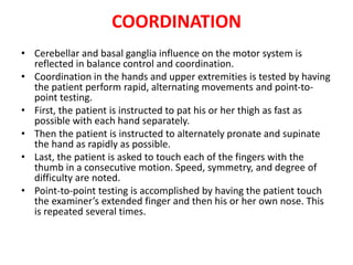 COORDINATION
• Cerebellar and basal ganglia influence on the motor system is
reflected in balance control and coordination.
• Coordination in the hands and upper extremities is tested by having
the patient perform rapid, alternating movements and point-to-
point testing.
• First, the patient is instructed to pat his or her thigh as fast as
possible with each hand separately.
• Then the patient is instructed to alternately pronate and supinate
the hand as rapidly as possible.
• Last, the patient is asked to touch each of the fingers with the
thumb in a consecutive motion. Speed, symmetry, and degree of
difficulty are noted.
• Point-to-point testing is accomplished by having the patient touch
the examiner’s extended finger and then his or her own nose. This
is repeated several times.
 