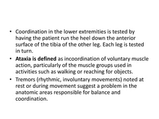 • Coordination in the lower extremities is tested by
having the patient run the heel down the anterior
surface of the tibia of the other leg. Each leg is tested
in turn.
• Ataxia is defined as incoordination of voluntary muscle
action, particularly of the muscle groups used in
activities such as walking or reaching for objects.
• Tremors (rhythmic, involuntary movements) noted at
rest or during movement suggest a problem in the
anatomic areas responsible for balance and
coordination.
 