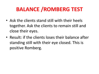 BALANCE /ROMBERG TEST
• Ask the clients stand still with their heels
together. Ask the clients to remain still and
close their eyes.
• Result: if the clients loses their balance after
standing still with their eye closed. This is
positive Romberg.
 