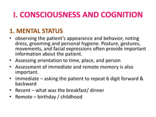 I. CONSCIOUSNESS AND COGNITION
1. MENTAL STATUS
• observing the patient’s appearance and behavior, noting
dress, grooming and personal hygiene. Posture, gestures,
movements, and facial expressions often provide important
information about the patient.
• Assessing orientation to time, place, and person
• Assessment of immediate and remote memory is also
important.
• Immediate – asking the patient to repeat 6 digit forward &
backward
• Recent – what was the breakfast/ dinner
• Remote – birthday / childhood
 