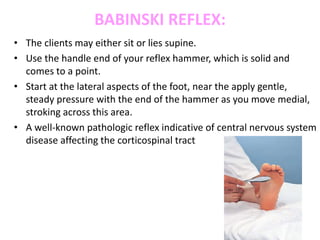 BABINSKI REFLEX:
• The clients may either sit or lies supine.
• Use the handle end of your reflex hammer, which is solid and
comes to a point.
• Start at the lateral aspects of the foot, near the apply gentle,
steady pressure with the end of the hammer as you move medial,
stroking across this area.
• A well-known pathologic reflex indicative of central nervous system
disease affecting the corticospinal tract
 