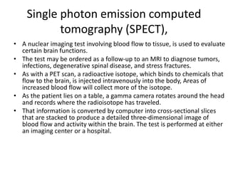 Single photon emission computed
tomography (SPECT),
• A nuclear imaging test involving blood flow to tissue, is used to evaluate
certain brain functions.
• The test may be ordered as a follow-up to an MRI to diagnose tumors,
infections, degenerative spinal disease, and stress fractures.
• As with a PET scan, a radioactive isotope, which binds to chemicals that
flow to the brain, is injected intravenously into the body, Areas of
increased blood flow will collect more of the isotope.
• As the patient lies on a table, a gamma camera rotates around the head
and records where the radioisotope has traveled.
• That information is converted by computer into cross-sectional slices
that are stacked to produce a detailed three-dimensional image of
blood flow and activity within the brain. The test is performed at either
an imaging center or a hospital.
 