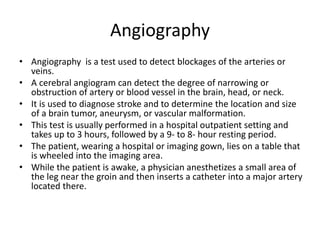 Angiography
• Angiography is a test used to detect blockages of the arteries or
veins.
• A cerebral angiogram can detect the degree of narrowing or
obstruction of artery or blood vessel in the brain, head, or neck.
• It is used to diagnose stroke and to determine the location and size
of a brain tumor, aneurysm, or vascular malformation.
• This test is usually performed in a hospital outpatient setting and
takes up to 3 hours, followed by a 9- to 8- hour resting period.
• The patient, wearing a hospital or imaging gown, lies on a table that
is wheeled into the imaging area.
• While the patient is awake, a physician anesthetizes a small area of
the leg near the groin and then inserts a catheter into a major artery
located there.
 
